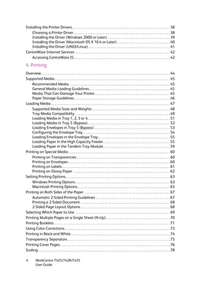 Installing the Printer Drivers. . . . . . . . . . . . . . . . . . . . . . . . . . . . . . . . . . . . . . . . . . . . . . . . . . . . . . . . . 38
    Choosing a Printer Driver . . . . . . . . . . . . . . . . . . . . . . . . . . . . . . . . . . . . . . . . . . . . . . . . . . . . . . . . 38
    Installing the Driver (Windows 2000 or Later) . . . . . . . . . . . . . . . . . . . . . . . . . . . . . . . . . . . . 39
    Installing the Driver (Macintosh OS X 10.4 or Later) . . . . . . . . . . . . . . . . . . . . . . . . . . . . . . . 40
    Installing the Driver (UNIX/Linux). . . . . . . . . . . . . . . . . . . . . . . . . . . . . . . . . . . . . . . . . . . . . . . . 41
CentreWare Internet Services . . . . . . . . . . . . . . . . . . . . . . . . . . . . . . . . . . . . . . . . . . . . . . . . . . . . . . . 42
    Accessing CentreWare IS . . . . . . . . . . . . . . . . . . . . . . . . . . . . . . . . . . . . . . . . . . . . . . . . . . . . . . . . 42

4 Printing
Overview. . . . . . . . . . . . . . . . . . . . . . . . . . . . . . . . . . . . . . . . . . . . . . . . . . . . . . . . . . . . . . . . . . . . . . . . . . . 44
Supported Media . . . . . . . . . . . . . . . . . . . . . . . . . . . . . . . . . . . . . . . . . . . . . . . . . . . . . . . . . . . . . . . . . . . 45
    Recommended Media. . . . . . . . . . . . . . . . . . . . . . . . . . . . . . . . . . . . . . . . . . . . . . . . . . . . . . . . . . . 45
    General Media Loading Guidelines . . . . . . . . . . . . . . . . . . . . . . . . . . . . . . . . . . . . . . . . . . . . . . . 45
    Media That Can Damage Your Printer. . . . . . . . . . . . . . . . . . . . . . . . . . . . . . . . . . . . . . . . . . . . 45
    Paper Storage Guidelines. . . . . . . . . . . . . . . . . . . . . . . . . . . . . . . . . . . . . . . . . . . . . . . . . . . . . . . . 46
Loading Media . . . . . . . . . . . . . . . . . . . . . . . . . . . . . . . . . . . . . . . . . . . . . . . . . . . . . . . . . . . . . . . . . . . . . 47
    Supported Media Sizes and Weights . . . . . . . . . . . . . . . . . . . . . . . . . . . . . . . . . . . . . . . . . . . . . 48
    Tray Media Compatibility . . . . . . . . . . . . . . . . . . . . . . . . . . . . . . . . . . . . . . . . . . . . . . . . . . . . . . . 49
    Loading Media in Tray 1, 2, 3 or 4. . . . . . . . . . . . . . . . . . . . . . . . . . . . . . . . . . . . . . . . . . . . . . . . 51
    Loading Media in Tray 5 (Bypass). . . . . . . . . . . . . . . . . . . . . . . . . . . . . . . . . . . . . . . . . . . . . . . . 52
    Loading Envelopes in Tray 5 (Bypass) . . . . . . . . . . . . . . . . . . . . . . . . . . . . . . . . . . . . . . . . . . . . 53
    Configuring the Envelope Tray. . . . . . . . . . . . . . . . . . . . . . . . . . . . . . . . . . . . . . . . . . . . . . . . . . . 54
    Loading Envelopes in the Envelope Tray. . . . . . . . . . . . . . . . . . . . . . . . . . . . . . . . . . . . . . . . . . 55
    Loading Paper in the High Capacity Feeder. . . . . . . . . . . . . . . . . . . . . . . . . . . . . . . . . . . . . . . 55
    Loading Paper in the Tandem Tray Module. . . . . . . . . . . . . . . . . . . . . . . . . . . . . . . . . . . . . . . 59
Printing on Special Media . . . . . . . . . . . . . . . . . . . . . . . . . . . . . . . . . . . . . . . . . . . . . . . . . . . . . . . . . . . 60
    Printing on Transparencies . . . . . . . . . . . . . . . . . . . . . . . . . . . . . . . . . . . . . . . . . . . . . . . . . . . . . . 60
    Printing on Envelopes . . . . . . . . . . . . . . . . . . . . . . . . . . . . . . . . . . . . . . . . . . . . . . . . . . . . . . . . . . . 60
    Printing on Labels. . . . . . . . . . . . . . . . . . . . . . . . . . . . . . . . . . . . . . . . . . . . . . . . . . . . . . . . . . . . . . . 61
    Printing on Glossy Paper . . . . . . . . . . . . . . . . . . . . . . . . . . . . . . . . . . . . . . . . . . . . . . . . . . . . . . . . 62
Setting Printing Options. . . . . . . . . . . . . . . . . . . . . . . . . . . . . . . . . . . . . . . . . . . . . . . . . . . . . . . . . . . . . 63
    Windows Printing Options . . . . . . . . . . . . . . . . . . . . . . . . . . . . . . . . . . . . . . . . . . . . . . . . . . . . . . . 63
    Macintosh Printing Options. . . . . . . . . . . . . . . . . . . . . . . . . . . . . . . . . . . . . . . . . . . . . . . . . . . . . . 65
Printing on Both Sides of the Paper . . . . . . . . . . . . . . . . . . . . . . . . . . . . . . . . . . . . . . . . . . . . . . . . . . 67
    Automatic 2-Sided Printing Guidelines . . . . . . . . . . . . . . . . . . . . . . . . . . . . . . . . . . . . . . . . . . . 67
    Printing a 2-Sided Document . . . . . . . . . . . . . . . . . . . . . . . . . . . . . . . . . . . . . . . . . . . . . . . . . . . . 68
    2-Sided Page Layout Options . . . . . . . . . . . . . . . . . . . . . . . . . . . . . . . . . . . . . . . . . . . . . . . . . . . . 68
Selecting Which Paper to Use . . . . . . . . . . . . . . . . . . . . . . . . . . . . . . . . . . . . . . . . . . . . . . . . . . . . . . . 69
Printing Multiple Pages on a Single Sheet (N-Up) . . . . . . . . . . . . . . . . . . . . . . . . . . . . . . . . . . . . . 70
Printing Booklets . . . . . . . . . . . . . . . . . . . . . . . . . . . . . . . . . . . . . . . . . . . . . . . . . . . . . . . . . . . . . . . . . . . 71
Using Color Corrections . . . . . . . . . . . . . . . . . . . . . . . . . . . . . . . . . . . . . . . . . . . . . . . . . . . . . . . . . . . . . 73
Printing in Black and White. . . . . . . . . . . . . . . . . . . . . . . . . . . . . . . . . . . . . . . . . . . . . . . . . . . . . . . . . . 74
Transparency Separators. . . . . . . . . . . . . . . . . . . . . . . . . . . . . . . . . . . . . . . . . . . . . . . . . . . . . . . . . . . . 75
Printing Cover Pages . . . . . . . . . . . . . . . . . . . . . . . . . . . . . . . . . . . . . . . . . . . . . . . . . . . . . . . . . . . . . . . . 76
Scaling. . . . . . . . . . . . . . . . . . . . . . . . . . . . . . . . . . . . . . . . . . . . . . . . . . . . . . . . . . . . . . . . . . . . . . . . . . . . . 78

4         WorkCentre 7425/7428/7435
          User Guide
 