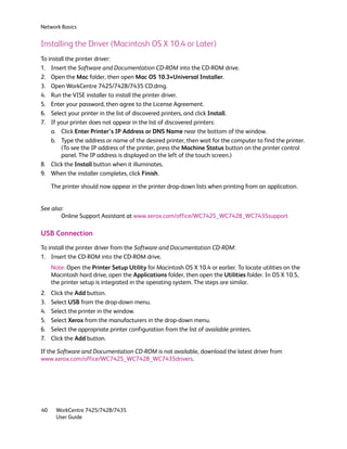 Network Basics


Installing the Driver (Macintosh OS X 10.4 or Later)
To install the printer driver:
1. Insert the Software and Documentation CD-ROM into the CD-ROM drive.
2. Open the Mac folder, then open Mac OS 10.3+Universal Installer.
3. Open WorkCentre 7425/7428/7435 CD.dmg.
4. Run the VISE installer to install the printer driver.
5. Enter your password, then agree to the License Agreement.
6. Select your printer in the list of discovered printers, and click Install.
7. If your printer does not appear in the list of discovered printers:
    a. Click Enter Printer’s IP Address or DNS Name near the bottom of the window.
    b. Type the address or name of the desired printer, then wait for the computer to find the printer.
        (To see the IP address of the printer, press the Machine Status button on the printer control
        panel. The IP address is displayed on the left of the touch screen.)
8. Click the Install button when it illuminates.
9. When the installer completes, click Finish.

     The printer should now appear in the printer drop-down lists when printing from an application.


See also:
        Online Support Assistant at www.xerox.com/office/WC7425_WC7428_WC7435support

USB Connection
To install the printer driver from the Software and Documentation CD-ROM:
1. Insert the CD-ROM into the CD-ROM drive.
     Note: Open the Printer Setup Utility for Macintosh OS X 10.4 or earlier. To locate utilities on the
     Macintosh hard drive, open the Applications folder, then open the Utilities folder. In OS X 10.5,
     the printer setup is integrated in the operating system. The steps are similar.
2.   Click the Add button.
3.   Select USB from the drop-down menu.
4.   Select the printer in the window.
5.   Select Xerox from the manufacturers in the drop-down menu.
6.   Select the appropriate printer configuration from the list of available printers.
7.   Click the Add button.

If the Software and Documentation CD-ROM is not available, download the latest driver from
www.xerox.com/office/WC7425_WC7428_WC7435drivers.




40     WorkCentre 7425/7428/7435
       User Guide
 