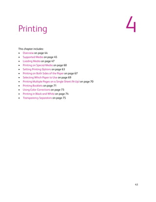 Printing                                                        4
This chapter includes:
• Overview on page 44
• Supported Media on page 45
• Loading Media on page 47
• Printing on Special Media on page 60
• Setting Printing Options on page 63
• Printing on Both Sides of the Paper on page 67
• Selecting Which Paper to Use on page 69
• Printing Multiple Pages on a Single Sheet (N-Up) on page 70
• Printing Booklets on page 71
• Using Color Corrections on page 73
• Printing in Black and White on page 74
• Transparency Separators on page 75




                                                                43
 
