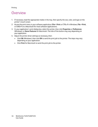 Printing


Overview
1. If necessary, load the appropriate media in the tray, then specify the size, color, and type on the
   printer’s touch screen.
2. Access the print menu in your software application (File > Print or CTRL+P in Windows, File > Print,
   or CMD+P on a Macintosh for most software applications).
3. In your application’s print dialog box, select the printer, then click Properties or Preferences
   (Windows), or Xerox Features for Macintosh. The title of the button may vary depending on
   your application.
4. Adjust the printer driver settings as necessary, then:
   • Click OK (Windows), then click OK to send the print job to the printer. The steps may vary
       depending on your application.
   • Click Print for Macintosh to send the print job to the printer.




44    WorkCentre 7425/7428/7435
      User Guide
 
