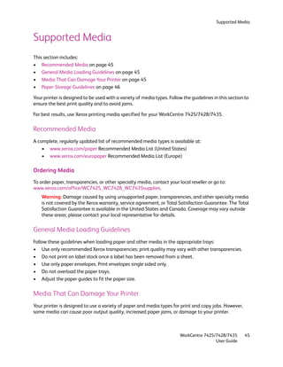 Supported Media


Supported Media
This section includes:
• Recommended Media on page 45
• General Media Loading Guidelines on page 45
• Media That Can Damage Your Printer on page 45
• Paper Storage Guidelines on page 46

Your printer is designed to be used with a variety of media types. Follow the guidelines in this section to
ensure the best print quality and to avoid jams.

For best results, use Xerox printing media specified for your WorkCentre 7425/7428/7435.

Recommended Media
A complete, regularly updated list of recommended media types is available at:
    • www.xerox.com/paper Recommended Media List (United States)
    • www.xerox.com/europaper Recommended Media List (Europe)

Ordering Media
To order paper, transparencies, or other specialty media, contact your local reseller or go to:
www.xerox.com/office/WC7425_WC7428_WC7435supplies.
    Warning: Damage caused by using unsupported paper, transparencies, and other specialty media
    is not covered by the Xerox warranty, service agreement, or Total Satisfaction Guarantee. The Total
    Satisfaction Guarantee is available in the United States and Canada. Coverage may vary outside
    these areas; please contact your local representative for details.

General Media Loading Guidelines
Follow these guidelines when loading paper and other media in the appropriate trays:
• Use only recommended Xerox transparencies; print quality may vary with other transparencies.
• Do not print on label stock once a label has been removed from a sheet.
• Use only paper envelopes. Print envelopes single sided only.
• Do not overload the paper trays.
• Adjust the paper guides to fit the paper size.

Media That Can Damage Your Printer
Your printer is designed to use a variety of paper and media types for print and copy jobs. However,
some media can cause poor output quality, increased paper jams, or damage to your printer.



                                                                        WorkCentre 7425/7428/7435       45
                                                                                        User Guide
 