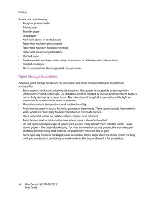 Printing

Do not use the following:
• Rough or porous media
• Inkjet paper
• Transfer paper
• Dura paper
• Non-laser glossy or coated paper
• Paper that has been photocopied
• Paper that has been folded or wrinkled
• Paper with cutouts or perforations
• Stapled paper
• Envelopes with windows, metal clasps, side seams, or adhesives with release strips
• Padded envelopes
• Plastic media other than supported transparencies

Paper Storage Guidelines
Providing good storage conditions for your paper and other media contributes to optimum
print quality.
• Store paper in dark, cool, relatively dry locations. Most paper is susceptible to damage from
    ultraviolet (UV) and visible light. UV radiation, which is emitted by the sun and fluorescent bulbs, is
    particularly damaging to paper items. The intensity and length of exposure to visible light on
    paper should be reduced as much as possible.
• Maintain constant temperatures and relative humidity.
• Avoid storing paper in attics, kitchens, garages, or basements. These spaces usually have exterior
    walls, which are more likely to collect moisture on the inside surface.
• Store paper flat, either on pallets, cartons, shelves, or in cabinets.
• Avoid having food or drinks in the area where paper is stored or handled.
• Do not open sealed packages of paper until you are ready to load them into the printer. Leave
    stored paper in the original packaging. For most commercial-cut size grades, the ream wrapper
    contains an inner lining that protects the paper from moisture loss or gain.
• Some specialty media is packaged inside resealable plastic bags. Store the media inside the bag
    until you are ready to use it; keep unused media in the bag and reseal it for protection.




46    WorkCentre 7425/7428/7435
      User Guide
 