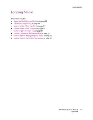 Loading Media


Loading Media
This section includes:
• Supported Media Sizes and Weights on page 48
• Tray Media Compatibility on page 49
• Loading Media in Tray 1, 2, 3 or 4 on page 51
• Loading Media in Tray 5 (Bypass) on page 52
• Configuring the Envelope Tray on page 54
• Loading Envelopes in the Envelope Tray on page 55
• Loading Paper in the High Capacity Feeder on page 55
• Loading Paper in the Tandem Tray Module on page 59




                                                         WorkCentre 7425/7428/7435    47
                                                                         User Guide
 