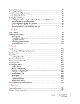 Printing Watermarks. . . . . . . . . . . . . . . . . . . . . . . . . . . . . . . . . . . . . . . . . . . . . . . . . . . . . . . . . . . . . . . . 79
Printing Mirror Images . . . . . . . . . . . . . . . . . . . . . . . . . . . . . . . . . . . . . . . . . . . . . . . . . . . . . . . . . . . . . . 81
Creating and Saving Custom Sizes . . . . . . . . . . . . . . . . . . . . . . . . . . . . . . . . . . . . . . . . . . . . . . . . . . . 82
Job Completion Notification . . . . . . . . . . . . . . . . . . . . . . . . . . . . . . . . . . . . . . . . . . . . . . . . . . . . . . . . 83
Printing Special Job Types. . . . . . . . . . . . . . . . . . . . . . . . . . . . . . . . . . . . . . . . . . . . . . . . . . . . . . . . . . . 84
    Sending Secure Print, Sample Set, Delay Print or Saved to Mailbox Jobs . . . . . . . . . . . . 84
    Printing or Deleting Secure Print Jobs . . . . . . . . . . . . . . . . . . . . . . . . . . . . . . . . . . . . . . . . . . . . 84
    Printing or Deleting Sample Set Print Jobs . . . . . . . . . . . . . . . . . . . . . . . . . . . . . . . . . . . . . . . . 85
    Printing or Deleting Delay Print Jobs . . . . . . . . . . . . . . . . . . . . . . . . . . . . . . . . . . . . . . . . . . . . . 85
    Printing or Deleting Saved to Mailbox Print Jobs . . . . . . . . . . . . . . . . . . . . . . . . . . . . . . . . . . 85

5 Copying
Basic Copying . . . . . . . . . . . . . . . . . . . . . . . . . . . . . . . . . . . . . . . . . . . . . . . . . . . . . . . . . . . . . . . . . . . . . . 88
Adjusting Copy Options . . . . . . . . . . . . . . . . . . . . . . . . . . . . . . . . . . . . . . . . . . . . . . . . . . . . . . . . . . . . . 90
    Basic Settings . . . . . . . . . . . . . . . . . . . . . . . . . . . . . . . . . . . . . . . . . . . . . . . . . . . . . . . . . . . . . . . . . . 90
    Image Quality Adjustments . . . . . . . . . . . . . . . . . . . . . . . . . . . . . . . . . . . . . . . . . . . . . . . . . . . . . 94
    Layout Adjustments . . . . . . . . . . . . . . . . . . . . . . . . . . . . . . . . . . . . . . . . . . . . . . . . . . . . . . . . . . . . 97
    Output Format Adjustments. . . . . . . . . . . . . . . . . . . . . . . . . . . . . . . . . . . . . . . . . . . . . . . . . . . .100
    Advanced Copying. . . . . . . . . . . . . . . . . . . . . . . . . . . . . . . . . . . . . . . . . . . . . . . . . . . . . . . . . . . . .105

6 Faxing
Fax Overview. . . . . . . . . . . . . . . . . . . . . . . . . . . . . . . . . . . . . . . . . . . . . . . . . . . . . . . . . . . . . . . . . . . . . .112
    Enabling and Configuring Fax Services . . . . . . . . . . . . . . . . . . . . . . . . . . . . . . . . . . . . . . . . . .112
Sending a Fax . . . . . . . . . . . . . . . . . . . . . . . . . . . . . . . . . . . . . . . . . . . . . . . . . . . . . . . . . . . . . . . . . . . . .113
Server Fax. . . . . . . . . . . . . . . . . . . . . . . . . . . . . . . . . . . . . . . . . . . . . . . . . . . . . . . . . . . . . . . . . . . . . . . . .114
    Sending a Server Fax. . . . . . . . . . . . . . . . . . . . . . . . . . . . . . . . . . . . . . . . . . . . . . . . . . . . . . . . . . .114
Sending an Internet Fax . . . . . . . . . . . . . . . . . . . . . . . . . . . . . . . . . . . . . . . . . . . . . . . . . . . . . . . . . . .116
Faxing from your Computer . . . . . . . . . . . . . . . . . . . . . . . . . . . . . . . . . . . . . . . . . . . . . . . . . . . . . . . .117
Receiving Faxes . . . . . . . . . . . . . . . . . . . . . . . . . . . . . . . . . . . . . . . . . . . . . . . . . . . . . . . . . . . . . . . . . . .118
Selecting Fax Options. . . . . . . . . . . . . . . . . . . . . . . . . . . . . . . . . . . . . . . . . . . . . . . . . . . . . . . . . . . . . .119
    Lighten/Darken . . . . . . . . . . . . . . . . . . . . . . . . . . . . . . . . . . . . . . . . . . . . . . . . . . . . . . . . . . . . . . . .119
    Setting 2-Sided Faxing . . . . . . . . . . . . . . . . . . . . . . . . . . . . . . . . . . . . . . . . . . . . . . . . . . . . . . . . .119
    Selecting the Original Type . . . . . . . . . . . . . . . . . . . . . . . . . . . . . . . . . . . . . . . . . . . . . . . . . . . . .119
    Setting the Fax Resolution . . . . . . . . . . . . . . . . . . . . . . . . . . . . . . . . . . . . . . . . . . . . . . . . . . . . .120
    Setting Original Size . . . . . . . . . . . . . . . . . . . . . . . . . . . . . . . . . . . . . . . . . . . . . . . . . . . . . . . . . . .120
    Book Faxing . . . . . . . . . . . . . . . . . . . . . . . . . . . . . . . . . . . . . . . . . . . . . . . . . . . . . . . . . . . . . . . . . . .120
    Reduce/Enlarge. . . . . . . . . . . . . . . . . . . . . . . . . . . . . . . . . . . . . . . . . . . . . . . . . . . . . . . . . . . . . . . .120
    Clear Pending Faxes . . . . . . . . . . . . . . . . . . . . . . . . . . . . . . . . . . . . . . . . . . . . . . . . . . . . . . . . . . .120
    Additional Fax options . . . . . . . . . . . . . . . . . . . . . . . . . . . . . . . . . . . . . . . . . . . . . . . . . . . . . . . . .121
Adding Addresses to the Address Book . . . . . . . . . . . . . . . . . . . . . . . . . . . . . . . . . . . . . . . . . . . . . . 123

7 Scanning
Scanning Overview . . . . . . . . . . . . . . . . . . . . . . . . . . . . . . . . . . . . . . . . . . . . . . . . . . . . . . . . . . . . . . . .126
Loading Original Documents . . . . . . . . . . . . . . . . . . . . . . . . . . . . . . . . . . . . . . . . . . . . . . . . . . . . . . .127


                                                                                                                         WorkCentre 7425/7428/7435               5
                                                                                                                                         User Guide
 