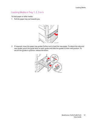 Loading Media


Loading Media in Tray 1, 2, 3 or 4
To load paper or other media:
1. Pull the paper tray out towards you.




                                                           wc74xx-010


2. If required, move the paper tray guides further out to load the new paper. To adjust the side and
   rear guides, pinch the guide lever on each guide and slide the guides to their new position. To
   secure the guides in position, release the levers.




                                                                   wc74xx-011




                                                                            WorkCentre 7425/7428/7435    51
                                                                                            User Guide
 