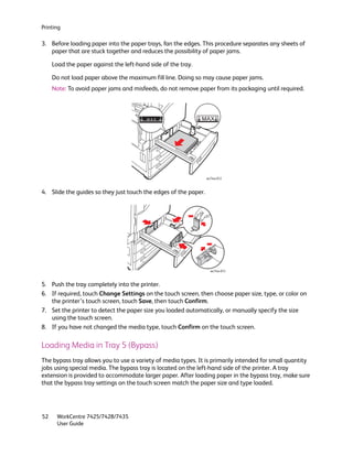 Printing

3. Before loading paper into the paper trays, fan the edges. This procedure separates any sheets of
   paper that are stuck together and reduces the possibility of paper jams.

     Load the paper against the left-hand side of the tray.

     Do not load paper above the maximum fill line. Doing so may cause paper jams.
     Note: To avoid paper jams and misfeeds, do not remove paper from its packaging until required.




                                                                 wc74xx-012



4. Slide the guides so they just touch the edges of the paper.




                                                                   wc74xx-013



5. Push the tray completely into the printer.
6. If required, touch Change Settings on the touch screen, then choose paper size, type, or color on
   the printer’s touch screen, touch Save, then touch Confirm.
7. Set the printer to detect the paper size you loaded automatically, or manually specify the size
   using the touch screen.
8. If you have not changed the media type, touch Confirm on the touch screen.

Loading Media in Tray 5 (Bypass)
The bypass tray allows you to use a variety of media types. It is primarily intended for small quantity
jobs using special media. The bypass tray is located on the left-hand side of the printer. A tray
extension is provided to accommodate larger paper. After loading paper in the bypass tray, make sure
that the bypass tray settings on the touch screen match the paper size and type loaded.




52    WorkCentre 7425/7428/7435
      User Guide
 