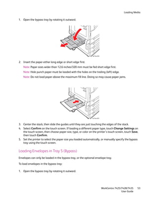Loading Media

1. Open the bypass tray by rotating it outward.




                                                               wc74xx-024



2. Insert the paper either long edge or short edge first.
    Note: Paper sizes wider than 12.6 inches/320 mm must be fed short edge first.
    Note: Hole punch paper must be loaded with the holes on the trailing (left) edge.
    Note: Do not load paper above the maximum fill line. Doing so may cause paper jams.




                                                               wc74xx-025



3. Center the stack, then slide the guides until they are just touching the edges of the stack.
4. Select Confirm on the touch screen. If loading a different paper type, touch Change Settings on
   the touch screen, then choose paper size, type, or color on the printer’s touch screen, touch Save,
   then touch Confirm.
5. Set the printer to select the paper size you loaded automatically, or manually specify the bypass
   tray using the touch screen.

Loading Envelopes in Tray 5 (Bypass)
Envelopes can only be loaded in the bypass tray, or the optional envelope tray.

To load envelopes in the bypass tray:

1. Open the bypass tray by rotating it outward.




                                                                            WorkCentre 7425/7428/7435    53
                                                                                            User Guide
 