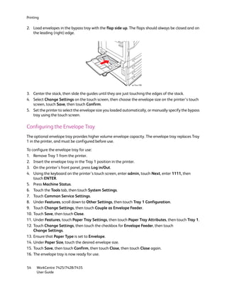 Printing

2. Load envelopes in the bypass tray with the flap side up. The flaps should always be closed and on
   the leading (right) edge.




                                                              wc74xx-208



3. Center the stack, then slide the guides until they are just touching the edges of the stack.
4. Select Change Settings on the touch screen, then choose the envelope size on the printer’s touch
   screen, touch Save, then touch Confirm.
5. Set the printer to select the envelope size you loaded automatically, or manually specify the bypass
   tray using the touch screen.

Configuring the Envelope Tray
The optional envelope tray provides higher volume envelope capacity. The envelope tray replaces Tray
1 in the printer, and must be configured before use.

To configure the envelope tray for use:
1. Remove Tray 1 from the printer.
2. Insert the envelope tray in the Tray 1 position in the printer.
3. On the printer’s front panel, press Log in/Out.
4. Using the keyboard on the printer’s touch screen, enter admin, touch Next, enter 1111, then
    touch ENTER.
5. Press Machine Status.
6. Touch the Tools tab, then touch System Settings.
7. Touch Common Service Settings.
8. Under Features, scroll down to Other Settings, then touch Tray 1 Configuration.
9. Touch Change Settings, then touch Couple as Envelope Feeder.
10. Touch Save, then touch Close.
11. Under Features, touch Paper Tray Settings, then touch Paper Tray Attributes, then touch Tray 1.
12. Touch Change Settings, then touch the checkbox for Envelope Feeder, then touch
    Change Settings.
13. Ensure that Paper Type is set to Envelope.
14. Under Paper Size, touch the desired envelope size.
15. Touch Save, then touch Confirm, then touch Close, then touch Close again.
16. The envelope tray is now ready for use.


54    WorkCentre 7425/7428/7435
      User Guide
 