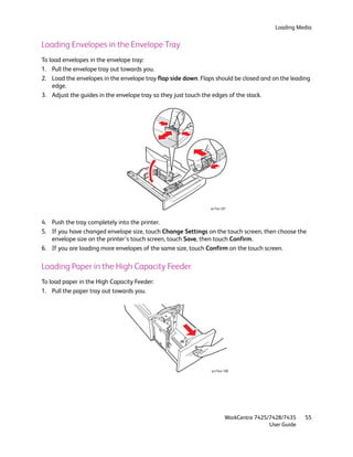 Loading Media


Loading Envelopes in the Envelope Tray
To load envelopes in the envelope tray:
1. Pull the envelope tray out towards you.
2. Load the envelopes in the envelope tray flap side down. Flaps should be closed and on the leading
    edge.
3. Adjust the guides in the envelope tray so they just touch the edges of the stack.




                                                              wc74xx-207



4. Push the tray completely into the printer.
5. If you have changed envelope size, touch Change Settings on the touch screen, then choose the
   envelope size on the printer’s touch screen, touch Save, then touch Confirm.
6. If you are loading more envelopes of the same size, touch Confirm on the touch screen.

Loading Paper in the High Capacity Feeder
To load paper in the High Capacity Feeder:
1. Pull the paper tray out towards you.




                                                               wc74xx-188




                                                                       WorkCentre 7425/7428/7435    55
                                                                                       User Guide
 