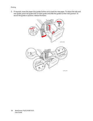 Printing

2. If required, move the paper tray guides further out to load the new paper. To adjust the side and
   rear guides, pinch the guide lever on each guide and slide the guides to their new position. To
   secure the guides in position, release the levers.




                                                                      wc74xx-189




                                                                                11"
                                                                           A4


                           A4
                                                                                  A4
                                8.5"                                        11"




                                       11"   A4




                                                  A4
                                                       11"




                                                                            wc74xx-190




56    WorkCentre 7425/7428/7435
      User Guide
 