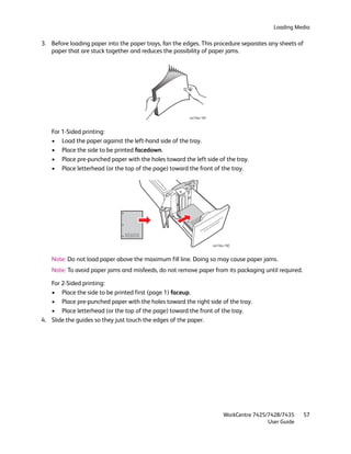 Loading Media

3. Before loading paper into the paper trays, fan the edges. This procedure separates any sheets of
   paper that are stuck together and reduces the possibility of paper jams.




                                                        wc74xx-191



   For 1-Sided printing:
   • Load the paper against the left-hand side of the tray.
   • Place the side to be printed facedown.
   • Place pre-punched paper with the holes toward the left side of the tray.
   • Place letterhead (or the top of the page) toward the front of the tray.




                                                          XOR
                                                       EX

                               XOREX

                                                                     wc74xx-192



   Note: Do not load paper above the maximum fill line. Doing so may cause paper jams.
   Note: To avoid paper jams and misfeeds, do not remove paper from its packaging until required.

   For 2-Sided printing:
   • Place the side to be printed first (page 1) faceup.
   • Place pre-punched paper with the holes toward the right side of the tray.
   • Place letterhead (or the top of the page) toward the front of the tray.
4. Slide the guides so they just touch the edges of the paper.




                                                                           WorkCentre 7425/7428/7435    57
                                                                                           User Guide
 