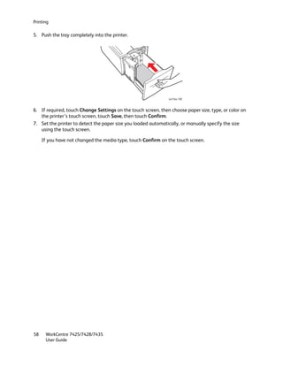 Printing

5. Push the tray completely into the printer.




                                                               wc74xx-193



6. If required, touch Change Settings on the touch screen, then choose paper size, type, or color on
   the printer’s touch screen, touch Save, then touch Confirm.
7. Set the printer to detect the paper size you loaded automatically, or manually specify the size
   using the touch screen.

     If you have not changed the media type, touch Confirm on the touch screen.




58    WorkCentre 7425/7428/7435
      User Guide
 