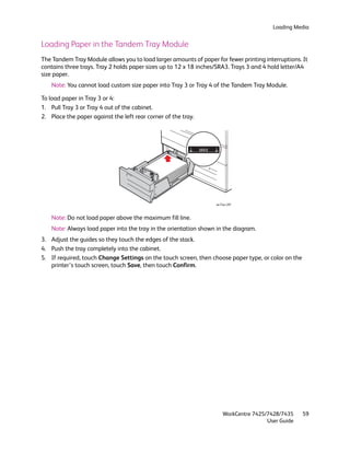 Loading Media


Loading Paper in the Tandem Tray Module
The Tandem Tray Module allows you to load larger amounts of paper for fewer printing interruptions. It
contains three trays. Tray 2 holds paper sizes up to 12 x 18 inches/SRA3. Trays 3 and 4 hold letter/A4
size paper.
    Note: You cannot load custom size paper into Tray 3 or Tray 4 of the Tandem Tray Module.

To load paper in Tray 3 or 4:
1. Pull Tray 3 or Tray 4 out of the cabinet.
2. Place the paper against the left rear corner of the tray.




                                                                   wc74xx-201



    Note: Do not load paper above the maximum fill line.
    Note: Always load paper into the tray in the orientation shown in the diagram.
3. Adjust the guides so they touch the edges of the stack.
4. Push the tray completely into the cabinet.
5. If required, touch Change Settings on the touch screen, then choose paper type, or color on the
   printer’s touch screen, touch Save, then touch Confirm.




                                                                       WorkCentre 7425/7428/7435     59
                                                                                       User Guide
 