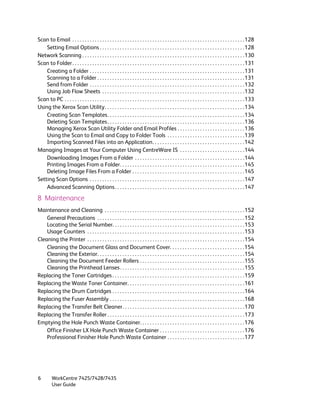 Scan to Email . . . . . . . . . . . . . . . . . . . . . . . . . . . . . . . . . . . . . . . . . . . . . . . . . . . . . . . . . . . . . . . . . . . . .128
    Setting Email Options . . . . . . . . . . . . . . . . . . . . . . . . . . . . . . . . . . . . . . . . . . . . . . . . . . . . . . . . . .128
Network Scanning . . . . . . . . . . . . . . . . . . . . . . . . . . . . . . . . . . . . . . . . . . . . . . . . . . . . . . . . . . . . . . . . .130
Scan to Folder . . . . . . . . . . . . . . . . . . . . . . . . . . . . . . . . . . . . . . . . . . . . . . . . . . . . . . . . . . . . . . . . . . . . .131
    Creating a Folder . . . . . . . . . . . . . . . . . . . . . . . . . . . . . . . . . . . . . . . . . . . . . . . . . . . . . . . . . . . . . .131
    Scanning to a Folder . . . . . . . . . . . . . . . . . . . . . . . . . . . . . . . . . . . . . . . . . . . . . . . . . . . . . . . . . . .131
    Send from Folder . . . . . . . . . . . . . . . . . . . . . . . . . . . . . . . . . . . . . . . . . . . . . . . . . . . . . . . . . . . . . .132
    Using Job Flow Sheets . . . . . . . . . . . . . . . . . . . . . . . . . . . . . . . . . . . . . . . . . . . . . . . . . . . . . . . . .132
Scan to PC . . . . . . . . . . . . . . . . . . . . . . . . . . . . . . . . . . . . . . . . . . . . . . . . . . . . . . . . . . . . . . . . . . . . . . . .133
Using the Xerox Scan Utility. . . . . . . . . . . . . . . . . . . . . . . . . . . . . . . . . . . . . . . . . . . . . . . . . . . . . . . .134
    Creating Scan Templates. . . . . . . . . . . . . . . . . . . . . . . . . . . . . . . . . . . . . . . . . . . . . . . . . . . . . . .134
    Deleting Scan Templates . . . . . . . . . . . . . . . . . . . . . . . . . . . . . . . . . . . . . . . . . . . . . . . . . . . . . . .136
    Managing Xerox Scan Utility Folder and Email Profiles . . . . . . . . . . . . . . . . . . . . . . . . . . .136
    Using the Scan to Email and Copy to Folder Tools . . . . . . . . . . . . . . . . . . . . . . . . . . . . . . .139
    Importing Scanned Files into an Application. . . . . . . . . . . . . . . . . . . . . . . . . . . . . . . . . . . . .142
Managing Images at Your Computer Using CentreWare IS . . . . . . . . . . . . . . . . . . . . . . . . . .144
    Downloading Images From a Folder . . . . . . . . . . . . . . . . . . . . . . . . . . . . . . . . . . . . . . . . . . . .144
    Printing Images From a Folder. . . . . . . . . . . . . . . . . . . . . . . . . . . . . . . . . . . . . . . . . . . . . . . . . .145
    Deleting Image Files From a Folder . . . . . . . . . . . . . . . . . . . . . . . . . . . . . . . . . . . . . . . . . . . . .145
Setting Scan Options . . . . . . . . . . . . . . . . . . . . . . . . . . . . . . . . . . . . . . . . . . . . . . . . . . . . . . . . . . . . . .147
    Advanced Scanning Options . . . . . . . . . . . . . . . . . . . . . . . . . . . . . . . . . . . . . . . . . . . . . . . . . . . .147

8 Maintenance
Maintenance and Cleaning . . . . . . . . . . . . . . . . . . . . . . . . . . . . . . . . . . . . . . . . . . . . . . . . . . . . . . . .152
    General Precautions . . . . . . . . . . . . . . . . . . . . . . . . . . . . . . . . . . . . . . . . . . . . . . . . . . . . . . . . . . .152
    Locating the Serial Number. . . . . . . . . . . . . . . . . . . . . . . . . . . . . . . . . . . . . . . . . . . . . . . . . . . . .153
    Usage Counters . . . . . . . . . . . . . . . . . . . . . . . . . . . . . . . . . . . . . . . . . . . . . . . . . . . . . . . . . . . . . . .153
Cleaning the Printer . . . . . . . . . . . . . . . . . . . . . . . . . . . . . . . . . . . . . . . . . . . . . . . . . . . . . . . . . . . . . . .154
    Cleaning the Document Glass and Document Cover. . . . . . . . . . . . . . . . . . . . . . . . . . . . . .154
    Cleaning the Exterior. . . . . . . . . . . . . . . . . . . . . . . . . . . . . . . . . . . . . . . . . . . . . . . . . . . . . . . . . . .154
    Cleaning the Document Feeder Rollers . . . . . . . . . . . . . . . . . . . . . . . . . . . . . . . . . . . . . . . . . .155
    Cleaning the Printhead Lenses . . . . . . . . . . . . . . . . . . . . . . . . . . . . . . . . . . . . . . . . . . . . . . . . . .155
Replacing the Toner Cartridges . . . . . . . . . . . . . . . . . . . . . . . . . . . . . . . . . . . . . . . . . . . . . . . . . . . . .159
Replacing the Waste Toner Container. . . . . . . . . . . . . . . . . . . . . . . . . . . . . . . . . . . . . . . . . . . . . . .161
Replacing the Drum Cartridges . . . . . . . . . . . . . . . . . . . . . . . . . . . . . . . . . . . . . . . . . . . . . . . . . . . . .164
Replacing the Fuser Assembly . . . . . . . . . . . . . . . . . . . . . . . . . . . . . . . . . . . . . . . . . . . . . . . . . . . . . .168
Replacing the Transfer Belt Cleaner. . . . . . . . . . . . . . . . . . . . . . . . . . . . . . . . . . . . . . . . . . . . . . . . .170
Replacing the Transfer Roller . . . . . . . . . . . . . . . . . . . . . . . . . . . . . . . . . . . . . . . . . . . . . . . . . . . . . . .173
Emptying the Hole Punch Waste Container. . . . . . . . . . . . . . . . . . . . . . . . . . . . . . . . . . . . . . . . . .176
    Office Finisher LX Hole Punch Waste Container . . . . . . . . . . . . . . . . . . . . . . . . . . . . . . . . . .176
    Professional Finisher Hole Punch Waste Container . . . . . . . . . . . . . . . . . . . . . . . . . . . . . . .177




6         WorkCentre 7425/7428/7435
          User Guide
 