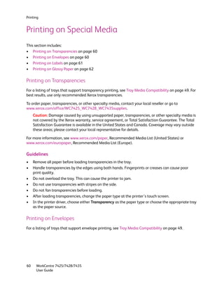 Printing


Printing on Special Media
This section includes:
• Printing on Transparencies on page 60
• Printing on Envelopes on page 60
• Printing on Labels on page 61
• Printing on Glossy Paper on page 62

Printing on Transparencies
For a listing of trays that support transparency printing, see Tray Media Compatibility on page 49. For
best results, use only recommended Xerox transparencies.

To order paper, transparencies, or other specialty media, contact your local reseller or go to
www.xerox.com/office/WC7425_WC7428_WC7435supplies.
     Caution: Damage caused by using unsupported paper, transparencies, or other specialty media is
     not covered by the Xerox warranty, service agreement, or Total Satisfaction Guarantee. The Total
     Satisfaction Guarantee is available in the United States and Canada. Coverage may vary outside
     these areas; please contact your local representative for details.

For more information, see www.xerox.com/paper, Recommended Media List (United States) or
www.xerox.com/europaper, Recommended Media List (Europe).

Guidelines
•    Remove all paper before loading transparencies in the tray.
•    Handle transparencies by the edges using both hands. Fingerprints or creases can cause poor
     print quality.
•    Do not overload the tray. This can cause the printer to jam.
•    Do not use transparencies with stripes on the side.
•    Do not fan transparencies before loading.
•    After loading transparencies, change the paper type at the printer’s touch screen.
•    In the printer driver, choose either Transparency as the paper type or choose the appropriate tray
     as the paper source.

Printing on Envelopes
For a listing of trays that support envelope printing, see Tray Media Compatibility on page 49.




60    WorkCentre 7425/7428/7435
      User Guide
 