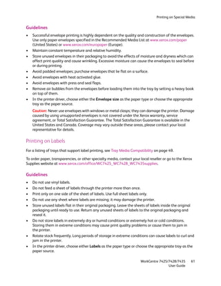 Printing on Special Media


Guidelines
•   Successful envelope printing is highly dependent on the quality and construction of the envelopes.
    Use only paper envelopes specified in the Recommended Media List at www.xerox.com/paper
    (United States) or www.xerox.com/europaper (Europe).
•   Maintain constant temperature and relative humidity.
•   Store unused envelopes in their packaging to avoid the effects of moisture and dryness which can
    affect print quality and cause wrinkling. Excessive moisture can cause the envelopes to seal before
    or during printing.
•   Avoid padded envelopes; purchase envelopes that lie flat on a surface.
•   Avoid envelopes with heat activated glue.
•   Avoid envelopes with press and seal flaps.
•   Remove air bubbles from the envelopes before loading them into the tray by setting a heavy book
    on top of them.
•   In the printer driver, choose either the Envelope size as the paper type or choose the appropriate
    tray as the paper source.
    Caution: Never use envelopes with windows or metal clasps; they can damage the printer. Damage
    caused by using unsupported envelopes is not covered under the Xerox warranty, service
    agreement, or Total Satisfaction Guarantee. The Total Satisfaction Guarantee is available in the
    United States and Canada. Coverage may vary outside these areas, please contact your local
    representative for details.

Printing on Labels
For a listing of trays that support label printing, see Tray Media Compatibility on page 49.

To order paper, transparencies, or other specialty media, contact your local reseller or go to the Xerox
Supplies website at www.xerox.com/office/WC7425_WC7428_WC7435supplies.

Guidelines
•   Do not use vinyl labels.
•   Do not feed a sheet of labels through the printer more than once.
•   Print only on one side of the sheet of labels. Use full sheet labels only.
•   Do not use any sheet where labels are missing; it may damage the printer.
•   Store unused labels flat in their original packaging. Leave the sheets of labels inside the original
    packaging until ready to use. Return any unused sheets of labels to the original packaging and
    reseal it.
•   Do not store labels in extremely dry or humid conditions or extremely hot or cold conditions.
    Storing them in extreme conditions may cause print quality problems or cause them to jam in
    the printer.
•   Rotate stock frequently. Long periods of storage in extreme conditions can cause labels to curl and
    jam in the printer.
•   In the printer driver, choose either Labels as the paper type or choose the appropriate tray as the
    paper source.

                                                                       WorkCentre 7425/7428/7435       61
                                                                                       User Guide
 