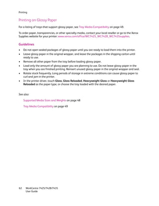 Printing


Printing on Glossy Paper
For a listing of trays that support glossy paper, see Tray Media Compatibility on page 49.

To order paper, transparencies, or other specialty media, contact your local reseller or go to the Xerox
Supplies website for your printer: www.xerox.com/office/WC7425_WC7428_WC7435supplies.

Guidelines
•    Do not open sealed packages of glossy paper until you are ready to load them into the printer.
•    Leave glossy paper in the original wrapper, and leave the packages in the shipping carton until
     ready to use.
•    Remove all other paper from the tray before loading glossy paper.
•    Load only the amount of glossy paper you are planning to use. Do not leave glossy paper in the
     tray when you are finished printing. Reinsert unused glossy paper in the original wrapper and seal.
•    Rotate stock frequently. Long periods of storage in extreme conditions can cause glossy paper to
     curl and jam in the printer.
•    In the printer driver, touch Gloss, Gloss Reloaded, Heavyweight Gloss or Heavyweight Gloss
     Reloaded as the paper type, or choose the tray loaded with the desired paper.


See also:

     Supported Media Sizes and Weights on page 48

     Tray Media Compatibility on page 49




62    WorkCentre 7425/7428/7435
      User Guide
 
