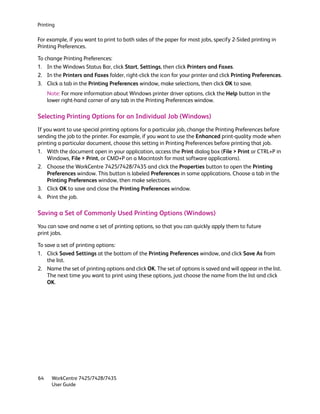 Printing

For example, if you want to print to both sides of the paper for most jobs, specify 2-Sided printing in
Printing Preferences.

To change Printing Preferences:
1. In the Windows Status Bar, click Start, Settings, then click Printers and Faxes.
2. In the Printers and Faxes folder, right-click the icon for your printer and click Printing Preferences.
3. Click a tab in the Printing Preferences window, make selections, then click OK to save.
     Note: For more information about Windows printer driver options, click the Help button in the
     lower right-hand corner of any tab in the Printing Preferences window.

Selecting Printing Options for an Individual Job (Windows)
If you want to use special printing options for a particular job, change the Printing Preferences before
sending the job to the printer. For example, if you want to use the Enhanced print-quality mode when
printing a particular document, choose this setting in Printing Preferences before printing that job.
1. With the document open in your application, access the Print dialog box (File > Print or CTRL+P in
    Windows, File > Print, or CMD+P on a Macintosh for most software applications).
2. Choose the WorkCentre 7425/7428/7435 and click the Properties button to open the Printing
    Preferences window. This button is labeled Preferences in some applications. Choose a tab in the
    Printing Preferences window, then make selections.
3. Click OK to save and close the Printing Preferences window.
4. Print the job.

Saving a Set of Commonly Used Printing Options (Windows)
You can save and name a set of printing options, so that you can quickly apply them to future
print jobs.

To save a set of printing options:
1. Click Saved Settings at the bottom of the Printing Preferences window, and click Save As from
    the list.
2. Name the set of printing options and click OK. The set of options is saved and will appear in the list.
    The next time you want to print using these options, just choose the name from the list and click
    OK.




64    WorkCentre 7425/7428/7435
      User Guide
 