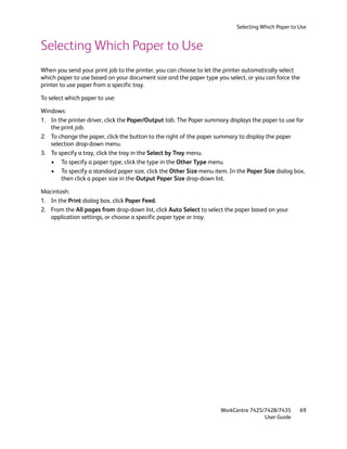 Selecting Which Paper to Use


Selecting Which Paper to Use
When you send your print job to the printer, you can choose to let the printer automatically select
which paper to use based on your document size and the paper type you select, or you can force the
printer to use paper from a specific tray.

To select which paper to use:

Windows:
1. In the printer driver, click the Paper/Output tab. The Paper summary displays the paper to use for
   the print job.
2. To change the paper, click the button to the right of the paper summary to display the paper
   selection drop-down menu.
3. To specify a tray, click the tray in the Select by Tray menu.
   • To specify a paper type, click the type in the Other Type menu.
   • To specify a standard paper size, click the Other Size menu item. In the Paper Size dialog box,
       then click a paper size in the Output Paper Size drop-down list.

Macintosh:
1. In the Print dialog box, click Paper Feed.
2. From the All pages from drop-down list, click Auto Select to select the paper based on your
   application settings, or choose a specific paper type or tray.




                                                                    WorkCentre 7425/7428/7435         69
                                                                                    User Guide
 