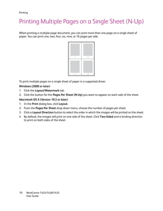 Printing


Printing Multiple Pages on a Single Sheet (N-Up)
When printing a multiple-page document, you can print more than one page on a single sheet of
paper. You can print one, two, four, six, nine, or 16 pages per side.




                                              1          2




                                              3          4



To print multiple pages on a single sheet of paper in a supported driver:
Windows (2000 or later)
1. Click the Layout/Watermark tab.
2. Click the button for the Pages Per Sheet (N-Up) you want to appear on each side of the sheet.
Macintosh OS X (Version 10.3 or later)
1. In the Print dialog box, click Layout.
2. From the Pages Per Sheet drop-down menu, choose the number of pages per sheet.
3. Click a Layout Direction button to select the order in which the images will be printed on the sheet.
4. By default, the images will print on one side of the sheet. Click Two-Sided and a binding direction
   to print on both sides of the sheet.




70    WorkCentre 7425/7428/7435
      User Guide
 