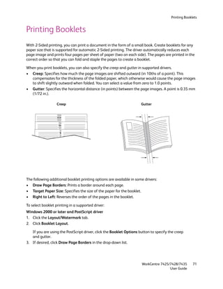 Printing Booklets


Printing Booklets
With 2-Sided printing, you can print a document in the form of a small book. Create booklets for any
paper size that is supported for automatic 2-Sided printing. The driver automatically reduces each
page image and prints four pages per sheet of paper (two on each side). The pages are printed in the
correct order so that you can fold and staple the pages to create a booklet.

When you print booklets, you can also specify the creep and gutter in supported drivers.
• Creep: Specifies how much the page images are shifted outward (in 10ths of a point). This
  compensates for the thickness of the folded paper, which otherwise would cause the page images
  to shift slightly outward when folded. You can select a value from zero to 1.0 points.
• Gutter: Specifies the horizontal distance (in points) between the page images. A point is 0.35 mm
  (1/72 in.).

                   Creep                                              Gutter




The following additional booklet printing options are available in some drivers:
• Draw Page Borders: Prints a border around each page.
• Target Paper Size: Specifies the size of the paper for the booklet.
• Right to Left: Reverses the order of the pages in the booklet.

To select booklet printing in a supported driver:
Windows 2000 or later and PostScript driver
1. Click the Layout/Watermark tab.
2. Click Booklet Layout.

   If you are using the PostScript driver, click the Booklet Options button to specify the creep
   and gutter.
3. If desired, click Draw Page Borders in the drop-down list.




                                                                      WorkCentre 7425/7428/7435       71
                                                                                      User Guide
 