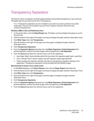 Transparency Separators


Transparency Separators
This feature inserts a separator (a divider page) between each printed transparency in your print job.
The paper type for your job must be set to Transparency.
   Note: Transparency separators are not included in your job if your job is printed on any other
   media type. They are not included if you print from a specific tray even when that tray
   contains transparencies.
Windows 2000 or later and PostScript driver
1. In the printer driver, click the Paper/Output tab. The Paper summary displays the paper to use for
   the print job.
2. Click the button to the right of the paper summary to display the paper selection drop-down menu.
3. Click Other Type, then click Transparency.
4. Click the button to the right of the paper summary again to display the paper selection
   drop-down menu.
5. Click Transparency Separators.
6. From the Separator Options drop-down list, click Blank Separators, Printed Separators (the
   printed separator contains the same image as the transparency) or No Separators.
7. From the Source drop-down list, click the tray to use for the separators.
   • Auto Paper Select: Automatically selects the tray where the separator paper type is specified.
   • Tray 1 through Tray 5: selects a paper tray with separator paper type specified.
   • These transparency separator settings override any transparency separator settings in the
       application. Transparency separators cannot be specified with Booklet output.
Macintosh OS X (version 10.3 or later) driver
1. In the Print dialog box, click Xerox Features, then click the Paper Output drop-down list.
2. Click the button to the right of the paper summary to display the paper selection drop-down menu.
3. Click Other Type, then click Transparency.
4. Click the button to the right of the paper summary again to display the paper selection
   drop-down menu.
5. Click Transparency Separators.
6. From the Separator Options drop-down list, click Blank Separators, Printed Separators (the
   printed separator contains the same image as the transparency) or No Separators.
7. From the Source drop-down list, click the tray to use for the separators.




                                                                      WorkCentre 7425/7428/7435      75
                                                                                      User Guide
 
