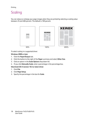 Printing


Scaling
You can reduce or enlarge your page images when they are printed by selecting a scaling value
between 25 and 400 percent. The default is 100 percent.




                      50%                         100%                    200%

To select scaling in a supported driver:
Windows 2000 or later
1. Click the Paper/Output tab.
2. Click the button to the right of the Paper summary and select Other Size.
3. Click an option in the Scale Options drop-down list.
4. If you click Manually Scale, enter a percentage in the percentage box.
Macintosh OS X (version 10.3 or later) driver
1. Click File.
2. Click Page Setup.
3. Specify the percentage in the box for Scale.




78    WorkCentre 7425/7428/7435
      User Guide
 