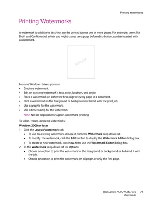 Printing Watermarks


Printing Watermarks
A watermark is additional text that can be printed across one or more pages. For example, terms like
Draft and Confidential, which you might stamp on a page before distribution, can be inserted with
a watermark.




In some Windows drivers you can:
• Create a watermark.
• Edit an existing watermark’s text, color, location, and angle.
• Place a watermark on either the first page or every page in a document.
• Print a watermark in the foreground or background or blend with the print job.
• Use a graphic for the watermark.
• Use a time stamp for the watermark.
    Note: Not all applications support watermark printing.

To select, create, and edit watermarks:
Windows 2000 or later
1. Click the Layout/Watermark tab.
   • To use an existing watermark, choose it from the Watermark drop-down list.
   • To modify the watermark, click the Edit button to display the Watermark Editor dialog box.
   • To create a new watermark, click New, then use the Watermark Editor dialog box.
2. In the Watermark drop-down list for Options:
   • Choose an option to print the watermark in the foreground or background or to blend it with
       the job.
   • Choose an option to print the watermark on all pages or only the first page.




                                                                     WorkCentre 7425/7428/7435     79
                                                                                     User Guide
 