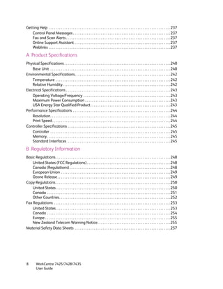 Getting Help . . . . . . . . . . . . . . . . . . . . . . . . . . . . . . . . . . . . . . . . . . . . . . . . . . . . . . . . . . . . . . . . . . . . . .237
   Control Panel Messages . . . . . . . . . . . . . . . . . . . . . . . . . . . . . . . . . . . . . . . . . . . . . . . . . . . . . . . .237
   Fax and Scan Alerts . . . . . . . . . . . . . . . . . . . . . . . . . . . . . . . . . . . . . . . . . . . . . . . . . . . . . . . . . . . .237
   Online Support Assistant . . . . . . . . . . . . . . . . . . . . . . . . . . . . . . . . . . . . . . . . . . . . . . . . . . . . . . .237
   Weblinks . . . . . . . . . . . . . . . . . . . . . . . . . . . . . . . . . . . . . . . . . . . . . . . . . . . . . . . . . . . . . . . . . . . . . .237

A Product Specifications
Physical Specifications . . . . . . . . . . . . . . . . . . . . . . . . . . . . . . . . . . . . . . . . . . . . . . . . . . . . . . . . . . . . .240
    Base Unit . . . . . . . . . . . . . . . . . . . . . . . . . . . . . . . . . . . . . . . . . . . . . . . . . . . . . . . . . . . . . . . . . . . . .240
Environmental Specifications. . . . . . . . . . . . . . . . . . . . . . . . . . . . . . . . . . . . . . . . . . . . . . . . . . . . . . .242
    Temperature . . . . . . . . . . . . . . . . . . . . . . . . . . . . . . . . . . . . . . . . . . . . . . . . . . . . . . . . . . . . . . . . . .242
    Relative Humidity. . . . . . . . . . . . . . . . . . . . . . . . . . . . . . . . . . . . . . . . . . . . . . . . . . . . . . . . . . . . . .242
Electrical Specifications . . . . . . . . . . . . . . . . . . . . . . . . . . . . . . . . . . . . . . . . . . . . . . . . . . . . . . . . . . . .243
    Operating Voltage/Frequency . . . . . . . . . . . . . . . . . . . . . . . . . . . . . . . . . . . . . . . . . . . . . . . . . . 243
    Maximum Power Consumption . . . . . . . . . . . . . . . . . . . . . . . . . . . . . . . . . . . . . . . . . . . . . . . . .243
    USA Energy Star Qualified Product. . . . . . . . . . . . . . . . . . . . . . . . . . . . . . . . . . . . . . . . . . . . . .243
Performance Specifications . . . . . . . . . . . . . . . . . . . . . . . . . . . . . . . . . . . . . . . . . . . . . . . . . . . . . . . .244
    Resolution. . . . . . . . . . . . . . . . . . . . . . . . . . . . . . . . . . . . . . . . . . . . . . . . . . . . . . . . . . . . . . . . . . . . .244
    Print Speed . . . . . . . . . . . . . . . . . . . . . . . . . . . . . . . . . . . . . . . . . . . . . . . . . . . . . . . . . . . . . . . . . . . .244
Controller Specifications . . . . . . . . . . . . . . . . . . . . . . . . . . . . . . . . . . . . . . . . . . . . . . . . . . . . . . . . . . .245
    Controller . . . . . . . . . . . . . . . . . . . . . . . . . . . . . . . . . . . . . . . . . . . . . . . . . . . . . . . . . . . . . . . . . . . . .245
    Memory. . . . . . . . . . . . . . . . . . . . . . . . . . . . . . . . . . . . . . . . . . . . . . . . . . . . . . . . . . . . . . . . . . . . . . .245
    Standard Interfaces . . . . . . . . . . . . . . . . . . . . . . . . . . . . . . . . . . . . . . . . . . . . . . . . . . . . . . . . . . .245

B Regulatory Information
Basic Regulations. . . . . . . . . . . . . . . . . . . . . . . . . . . . . . . . . . . . . . . . . . . . . . . . . . . . . . . . . . . . . . . . . .248
    United States (FCC Regulations) . . . . . . . . . . . . . . . . . . . . . . . . . . . . . . . . . . . . . . . . . . . . . . . .248
    Canada (Regulations) . . . . . . . . . . . . . . . . . . . . . . . . . . . . . . . . . . . . . . . . . . . . . . . . . . . . . . . . . .248
    European Union . . . . . . . . . . . . . . . . . . . . . . . . . . . . . . . . . . . . . . . . . . . . . . . . . . . . . . . . . . . . . . .249
    Ozone Release . . . . . . . . . . . . . . . . . . . . . . . . . . . . . . . . . . . . . . . . . . . . . . . . . . . . . . . . . . . . . . . . .249
Copy Regulations. . . . . . . . . . . . . . . . . . . . . . . . . . . . . . . . . . . . . . . . . . . . . . . . . . . . . . . . . . . . . . . . . .250
    United States. . . . . . . . . . . . . . . . . . . . . . . . . . . . . . . . . . . . . . . . . . . . . . . . . . . . . . . . . . . . . . . . . .250
    Canada . . . . . . . . . . . . . . . . . . . . . . . . . . . . . . . . . . . . . . . . . . . . . . . . . . . . . . . . . . . . . . . . . . . . . . .251
    Other Countries. . . . . . . . . . . . . . . . . . . . . . . . . . . . . . . . . . . . . . . . . . . . . . . . . . . . . . . . . . . . . . . .252
Fax Regulations . . . . . . . . . . . . . . . . . . . . . . . . . . . . . . . . . . . . . . . . . . . . . . . . . . . . . . . . . . . . . . . . . . .253
    United States. . . . . . . . . . . . . . . . . . . . . . . . . . . . . . . . . . . . . . . . . . . . . . . . . . . . . . . . . . . . . . . . . .253
    Canada . . . . . . . . . . . . . . . . . . . . . . . . . . . . . . . . . . . . . . . . . . . . . . . . . . . . . . . . . . . . . . . . . . . . . . .254
    Europe . . . . . . . . . . . . . . . . . . . . . . . . . . . . . . . . . . . . . . . . . . . . . . . . . . . . . . . . . . . . . . . . . . . . . . . .255
    New Zealand Telecom Warning Notice. . . . . . . . . . . . . . . . . . . . . . . . . . . . . . . . . . . . . . . . . .255
Material Safety Data Sheets . . . . . . . . . . . . . . . . . . . . . . . . . . . . . . . . . . . . . . . . . . . . . . . . . . . . . . .257




8         WorkCentre 7425/7428/7435
          User Guide
 