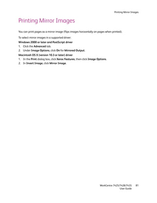 Printing Mirror Images


Printing Mirror Images
You can print pages as a mirror image (flips images horizontally on pages when printed).

To select mirror images in a supported driver:
Windows 2000 or later and PostScript driver
1. Click the Advanced tab.
2. Under Image Options, click On for Mirrored Output.
Macintosh OS X (version 10.3 or later) driver
1. In the Print dialog box, click Xerox Features, then click Image Options.
2. In Invert Image, click Mirror Image.




                                                                     WorkCentre 7425/7428/7435      81
                                                                                     User Guide
 