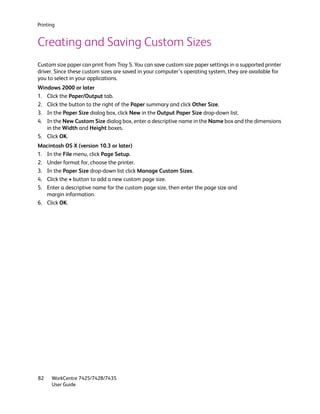 Printing


Creating and Saving Custom Sizes
Custom size paper can print from Tray 5. You can save custom size paper settings in a supported printer
driver. Since these custom sizes are saved in your computer’s operating system, they are available for
you to select in your applications.
Windows 2000 or later
1. Click the Paper/Output tab.
2. Click the button to the right of the Paper summary and click Other Size.
3. In the Paper Size dialog box, click New in the Output Paper Size drop-down list.
4. In the New Custom Size dialog box, enter a descriptive name in the Name box and the dimensions
   in the Width and Height boxes.
5. Click OK.
Macintosh OS X (version 10.3 or later)
1. In the File menu, click Page Setup.
2. Under format for, choose the printer.
3. In the Paper Size drop-down list click Manage Custom Sizes.
4. Click the + button to add a new custom page size.
5. Enter a descriptive name for the custom page size, then enter the page size and
   margin information.
6. Click OK.




82    WorkCentre 7425/7428/7435
      User Guide
 