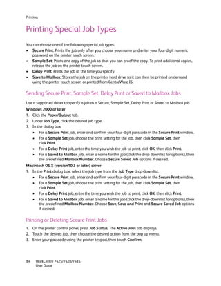 Printing


Printing Special Job Types
You can choose one of the following special job types:
• Secure Print: Prints the job only after you choose your name and enter your four-digit numeric
   password on the printer touch screen.
• Sample Set: Prints one copy of the job so that you can proof the copy. To print additional copies,
   release the job on the printer touch screen.
• Delay Print: Prints the job at the time you specify.
• Save to Mailbox: Stores the job on the printer hard drive so it can then be printed on demand
   using the printer touch screen or printed from CentreWare IS.

Sending Secure Print, Sample Set, Delay Print or Saved to Mailbox Jobs
Use a supported driver to specify a job as a Secure, Sample Set, Delay Print or Saved to Mailbox job.
Windows 2000 or later
1. Click the Paper/Output tab.
2. Under Job Type, click the desired job type.
3. In the dialog box:
   • For a Secure Print job, enter and confirm your four-digit passcode in the Secure Print window.
   • For a Sample Set job, choose the print setting for the job, then click Sample Set, then
       click Print.
   • For a Delay Print job, enter the time you wish the job to print, click OK, then click Print.
   • For a Saved to Mailbox job, enter a name for this job (click the drop down list for options), then
       the predefined Mailbox Number. Choose Secure Saved Job options if desired.
Macintosh OS X (version10.3 or later) driver
1. In the Print dialog box, select the job type from the Job Type drop-down list.
   • For a Secure Print job, enter and confirm your four-digit passcode in the Secure Print window.
   • For a Sample Set job, choose the print setting for the job, then click Sample Set, then
       click Print.
   • For a Delay Print job, enter the time you wish the job to print, click OK, then click Print.
   • For a Saved to Mailbox job, enter a name for this job (click the drop-down list for options), then
       the predefined Mailbox Number. Choose Save, Save and Print and Secure Saved Job options
       if desired.

Printing or Deleting Secure Print Jobs
1. On the printer control panel, press Job Status. The Active Jobs tab displays.
2. Touch the desired job, then choose the desired action from the pop up menu.
3. Enter your passcode using the printer keypad, then touch Confirm.




84    WorkCentre 7425/7428/7435
      User Guide
 