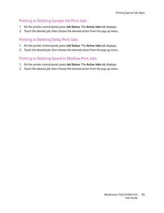 Printing Special Job Types


Printing or Deleting Sample Set Print Jobs
1. On the printer control panel, press Job Status. The Active Jobs tab displays.
2. Touch the desired job, then choose the desired action from the pop up menu.

Printing or Deleting Delay Print Jobs
1. On the printer control panel, press Job Status. The Active Jobs tab displays.
2. Touch the desired job, then choose the desired action from the pop up menu.

Printing or Deleting Saved to Mailbox Print Jobs
1. On the printer control panel, press Job Status. The Active Jobs tab displays.
2. Touch the desired job, then choose the desired action from the pop up menu.




                                                                    WorkCentre 7425/7428/7435        85
                                                                                    User Guide
 
