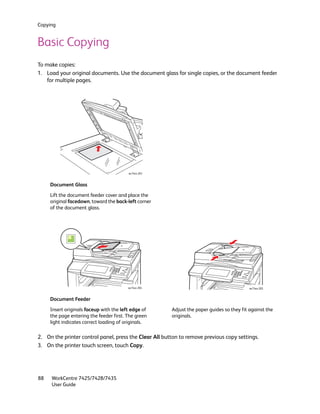 Copying


Basic Copying
To make copies:
1. Load your original documents. Use the document glass for single copies, or the document feeder
    for multiple pages.




                                         wc74xx-203


     Document Glass

     Lift the document feeder cover and place the
     original facedown, toward the back-left corner
     of the document glass.




                                         wc74xx-204                                         wc74xx-205


     Document Feeder

     Insert originals faceup with the left edge of      Adjust the paper guides so they fit against the
     the page entering the feeder first. The green      originals.
     light indicates correct loading of originals.

2. On the printer control panel, press the Clear All button to remove previous copy settings.
3. On the printer touch screen, touch Copy.




88   WorkCentre 7425/7428/7435
     User Guide
 