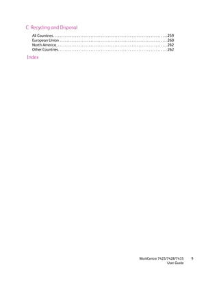 C Recycling and Disposal
   All Countries. . . . . . . . . . . . . . . . . . . . . . . . . . . . . . . . . . . . . . . . . . . . . . . . . . . . . . . . . . . . . . . . . . .259
   European Union . . . . . . . . . . . . . . . . . . . . . . . . . . . . . . . . . . . . . . . . . . . . . . . . . . . . . . . . . . . . . . .260
   North America. . . . . . . . . . . . . . . . . . . . . . . . . . . . . . . . . . . . . . . . . . . . . . . . . . . . . . . . . . . . . . . . .262
   Other Countries. . . . . . . . . . . . . . . . . . . . . . . . . . . . . . . . . . . . . . . . . . . . . . . . . . . . . . . . . . . . . . . .262

Index




                                                                                                                   WorkCentre 7425/7428/7435               9
                                                                                                                                   User Guide
 