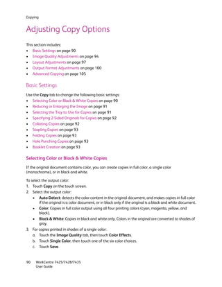 Copying


Adjusting Copy Options
This section includes:
• Basic Settings on page 90
• Image Quality Adjustments on page 94
• Layout Adjustments on page 97
• Output Format Adjustments on page 100
• Advanced Copying on page 105

Basic Settings
Use the Copy tab to change the following basic settings:
• Selecting Color or Black & White Copies on page 90
• Reducing or Enlarging the Image on page 91
• Selecting the Tray to Use for Copies on page 91
• Specifying 2-Sided Originals for Copies on page 92
• Collating Copies on page 92
• Stapling Copies on page 93
• Folding Copies on page 93
• Hole Punching Copies on page 93
• Booklet Creation on page 93

Selecting Color or Black & White Copies
If the original document contains color, you can create copies in full color, a single color
(monochrome), or in black and white.

To select the output color:
1. Touch Copy on the touch screen.
2. Select the output color:
    • Auto Detect: detects the color content in the original document, and makes copies in full color
        if the original is a color document, or in black only if the original is a black and white document.
    • Color: Copies in full color output using all four printing colors (cyan, magenta, yellow, and
        black).
    • Black & White: Copies in black and white only. Colors in the original are converted to shades of
        gray.
3. For copies printed in shades of a single color:
    a. Touch the Image Quality tab, then touch Color Effects.
    b. Touch Single Color, then touch one of the six color choices.
    c. Touch Save.


90    WorkCentre 7425/7428/7435
      User Guide
 