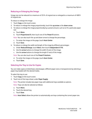 Adjusting Copy Options


Reducing or Enlarging the Image
Image size can be reduced to a maximum of 25% of original size or enlarged to a maximum of 400%
of original size.

To reduce or enlarge the image:
1. Touch Copy on the touch screen.
2. To reduce or enlarge the image proportionally, touch the up arrow or the down arrow.
3. To reduce or enlarge the image proportionally by a preset amount, such as to fit a particular paper
    size:
    a. Touch More.
    b. Touch Proportional %, then touch one of the Preset % buttons.
    Note: You can also touch the up and down arrow to change the percentage.
   c. To center the image on the page, touch Auto Center.
   d. Touch Save.
4. To reduce or enlarge the width and length of the image by different percentages:
   a. Under Reduce/Enlarge, touch More, then touch Independent X-Y%.
   b. Use the arrow buttons to change the width (X axis) of the image.
   c. Use the arrow buttons to change the length (Y axis) of the image.
    Note: You can also touch one of the Preset % buttons.
    d. To center the image on the page, touch Auto Center.
    e. Touch Save.

Selecting the Tray to Use for Copies
You can make copies on letterhead, colored paper, different paper sizes or transparencies by selecting a
paper tray loaded with the desired media.

To select the tray to use:
1. Touch Copy on the touch screen.
2. Touch one of the trays shown under Paper Supply.
    Note: The printer includes two paper trays with additional trays available as options.
    Note: Trays can also be selected as follows:
    a. Touch More.
    b. Touch the desired tray.
    c. Touch Save.
    Note: Auto Select allows the printer to automatically use trays containing the correct paper size.




                                                                      WorkCentre 7425/7428/7435       91
                                                                                      User Guide
 