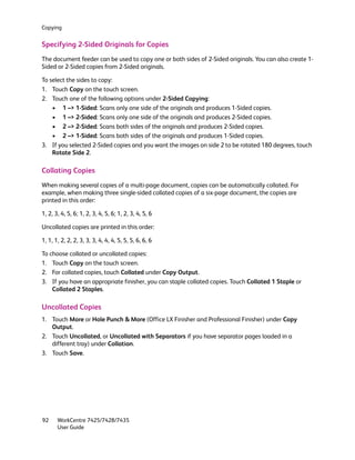 Copying


Specifying 2-Sided Originals for Copies
The document feeder can be used to copy one or both sides of 2-Sided originals. You can also create 1-
Sided or 2-Sided copies from 2-Sided originals.

To select the sides to copy:
1. Touch Copy on the touch screen.
2. Touch one of the following options under 2-Sided Copying:
    • 1 –> 1-Sided: Scans only one side of the originals and produces 1-Sided copies.
    • 1 –> 2-Sided: Scans only one side of the originals and produces 2-Sided copies.
    • 2 –> 2-Sided: Scans both sides of the originals and produces 2-Sided copies.
    • 2 –> 1-Sided: Scans both sides of the originals and produces 1-Sided copies.
3. If you selected 2-Sided copies and you want the images on side 2 to be rotated 180 degrees, touch
    Rotate Side 2.

Collating Copies
When making several copies of a multi-page document, copies can be automatically collated. For
example, when making three single-sided collated copies of a six-page document, the copies are
printed in this order:

1, 2, 3, 4, 5, 6; 1, 2, 3, 4, 5, 6; 1, 2, 3, 4, 5, 6

Uncollated copies are printed in this order:

1, 1, 1, 2, 2, 2, 3, 3, 3, 4, 4, 4, 5, 5, 5, 6, 6, 6

To choose collated or uncollated copies:
1. Touch Copy on the touch screen.
2. For collated copies, touch Collated under Copy Output.
3. If you have an appropriate finisher, you can staple collated copies. Touch Collated 1 Staple or
    Collated 2 Staples.

Uncollated Copies
1. Touch More or Hole Punch & More (Office LX Finisher and Professional Finisher) under Copy
   Output.
2. Touch Uncollated, or Uncollated with Separators if you have separator pages loaded in a
   different tray) under Collation.
3. Touch Save.




92     WorkCentre 7425/7428/7435
       User Guide
 