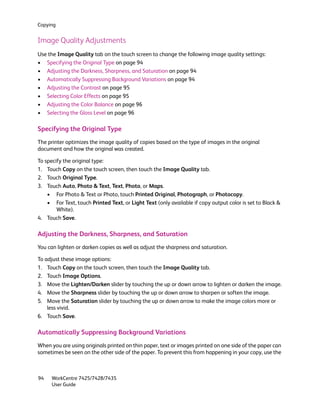 Copying


Image Quality Adjustments
Use the Image Quality tab on the touch screen to change the following image quality settings:
• Specifying the Original Type on page 94
• Adjusting the Darkness, Sharpness, and Saturation on page 94
• Automatically Suppressing Background Variations on page 94
• Adjusting the Contrast on page 95
• Selecting Color Effects on page 95
• Adjusting the Color Balance on page 96
• Selecting the Gloss Level on page 96

Specifying the Original Type
The printer optimizes the image quality of copies based on the type of images in the original
document and how the original was created.

To specify the original type:
1. Touch Copy on the touch screen, then touch the Image Quality tab.
2. Touch Original Type.
3. Touch Auto, Photo & Text, Text, Photo, or Maps.
    • For Photo & Text or Photo, touch Printed Original, Photograph, or Photocopy.
    • For Text, touch Printed Text, or Light Text (only available if copy output color is set to Black &
        White).
4. Touch Save.

Adjusting the Darkness, Sharpness, and Saturation
You can lighten or darken copies as well as adjust the sharpness and saturation.

To adjust these image options:
1. Touch Copy on the touch screen, then touch the Image Quality tab.
2. Touch Image Options.
3. Move the Lighten/Darken slider by touching the up or down arrow to lighten or darken the image.
4. Move the Sharpness slider by touching the up or down arrow to sharpen or soften the image.
5. Move the Saturation slider by touching the up or down arrow to make the image colors more or
    less vivid.
6. Touch Save.

Automatically Suppressing Background Variations
When you are using originals printed on thin paper, text or images printed on one side of the paper can
sometimes be seen on the other side of the paper. To prevent this from happening in your copy, use the



94    WorkCentre 7425/7428/7435
      User Guide
 