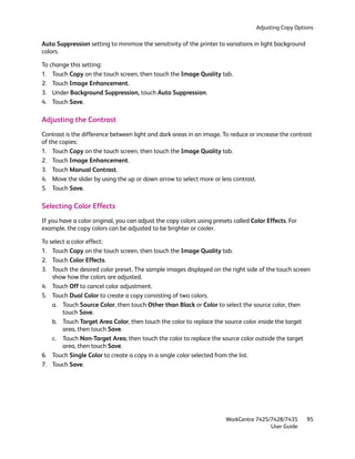 Adjusting Copy Options

Auto Suppression setting to minimize the sensitivity of the printer to variations in light background
colors.

To change this setting:
1. Touch Copy on the touch screen, then touch the Image Quality tab.
2. Touch Image Enhancement.
3. Under Background Suppression, touch Auto Suppression.
4. Touch Save.

Adjusting the Contrast
Contrast is the difference between light and dark areas in an image. To reduce or increase the contrast
of the copies:
1. Touch Copy on the touch screen, then touch the Image Quality tab.
2. Touch Image Enhancement.
3. Touch Manual Contrast.
4. Move the slider by using the up or down arrow to select more or less contrast.
5. Touch Save.

Selecting Color Effects
If you have a color original, you can adjust the copy colors using presets called Color Effects. For
example, the copy colors can be adjusted to be brighter or cooler.

To select a color effect:
1. Touch Copy on the touch screen, then touch the Image Quality tab.
2. Touch Color Effects.
3. Touch the desired color preset. The sample images displayed on the right side of the touch screen
    show how the colors are adjusted.
4. Touch Off to cancel color adjustment.
5. Touch Dual Color to create a copy consisting of two colors.
    a. Touch Source Color, then touch Other than Black or Color to select the source color, then
        touch Save.
    b. Touch Target Area Color, then touch the color to replace the source color inside the target
        area, then touch Save.
    c. Touch Non-Target Area, then touch the color to replace the source color outside the target
        area, then touch Save.
6. Touch Single Color to create a copy in a single color selected from the list.
7. Touch Save.




                                                                        WorkCentre 7425/7428/7435       95
                                                                                        User Guide
 