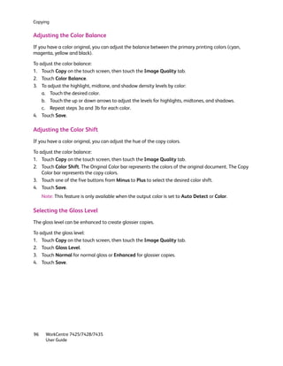 Copying


Adjusting the Color Balance
If you have a color original, you can adjust the balance between the primary printing colors (cyan,
magenta, yellow and black).

To adjust the color balance:
1. Touch Copy on the touch screen, then touch the Image Quality tab.
2. Touch Color Balance.
3. To adjust the highlight, midtone, and shadow density levels by color:
    a. Touch the desired color.
    b. Touch the up or down arrows to adjust the levels for highlights, midtones, and shadows.
    c. Repeat steps 3a and 3b for each color.
4. Touch Save.

Adjusting the Color Shift
If you have a color original, you can adjust the hue of the copy colors.

To adjust the color balance:
1. Touch Copy on the touch screen, then touch the Image Quality tab.
2. Touch Color Shift. The Original Color bar represents the colors of the original document. The Copy
    Color bar represents the copy colors.
3. Touch one of the five buttons from Minus to Plus to select the desired color shift.
4. Touch Save.
     Note: This feature is only available when the output color is set to Auto Detect or Color.

Selecting the Gloss Level
The gloss level can be enhanced to create glossier copies.

To adjust the gloss level:
1. Touch Copy on the touch screen, then touch the Image Quality tab.
2. Touch Gloss Level.
3. Touch Normal for normal gloss or Enhanced for glossier copies.
4. Touch Save.




96     WorkCentre 7425/7428/7435
       User Guide
 