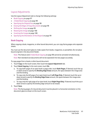 Adjusting Copy Options


Layout Adjustments
Use the Layout Adjustment tab to change the following settings:
• Book Copying on page 97
• 2-Sided Book Copying on page 98
• Specifying the Original Size on page 98
• Erasing the Edges of Copy Documents on page 98
• Shifting the Image on page 99
• Rotating the Image on page 100
• Inverting the Image on page 100
• Specifying the Orientation of the Original on page 99

Book Copying
When copying a book, magazine, or other bound document, you can copy facing pages onto separate
sheets.

You must use the document glass to make copies from books, magazines, or pamphlets. Do not place
bound originals in the document feeder.
   Note: This feature and 2-Sided Book Copying on page 98 cannot be activated simultaneously.
   Note: Non-standard size documents will not be separated into two pages accurately.

To copy pages from a book or other bound document:
1. Touch Copy on the touch screen, then touch the Layout Adjustment tab.
2. Touch Book Copying. In the next screen, touch On.
    a. To copy both pages of an open book in page order, touch Both Pages. If desired, touch the up
       or down arrow to specify the Binding Edge Erase amount, the space between the image area
       and the binding.
    b. To copy only the left page of an open book touch Left Page Only. If desired, touch the up or
       down arrow to specify the Binding Edge Erase amount, the space between the image area
       and the binding.
    c. To copy only the right page of an open book, touch Right Page Only. If desired, touch the up or
       down arrow to specify the binding edge amount to be erased.
3. Touch Save.
   Note: The facing pages of a bound document must be placed in a horizontal orientation on the
   document glass as shown on the touch screen.




                                                                     WorkCentre 7425/7428/7435      97
                                                                                     User Guide
 