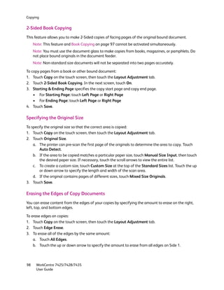 Copying


2-Sided Book Copying
This feature allows you to make 2-Sided copies of facing pages of the original bound document.
     Note: This feature and Book Copying on page 97 cannot be activated simultaneously.
     Note: You must use the document glass to make copies from books, magazines, or pamphlets. Do
     not place bound originals in the document feeder.
     Note: Non-standard size documents will not be separated into two pages accurately.

To copy pages from a book or other bound document:
1. Touch Copy on the touch screen, then touch the Layout Adjustment tab.
2. Touch 2-Sided Book Copying. In the next screen, touch On.
3. Starting & Ending Page specifies the copy start page and copy end page.
    • For Starting Page: touch Left Page or Right Page
    • For Ending Page: touch Left Page or Right Page
4. Touch Save.

Specifying the Original Size
To specify the original size so that the correct area is copied:
1. Touch Copy on the touch screen, then touch the Layout Adjustment tab.
2. Touch Original Size.
    a. The printer can pre-scan the first page of the originals to determine the area to copy. Touch
        Auto Detect.
    b. If the area to be copied matches a particular paper size, touch Manual Size Input. then touch
        the desired paper size. If necessary, touch the scroll arrows to view the entire list.
    c. To create a custom size, touch Custom Size at the top of the Standard Sizes list. Touch the up
        or down arrow to specify the length and width of the scan area.
    d. If the original contains pages of different sizes, touch Mixed Size Originals.
3. Touch Save.

Erasing the Edges of Copy Documents
You can erase content from the edges of your copies by specifying the amount to erase on the right,
left, top, and bottom edges.

To erase edges on copies:
1. Touch Copy on the touch screen, then touch the Layout Adjustment tab.
2. Touch Edge Erase.
3. To erase all of the edges by the same amount:
    a. Touch All Edges.
    b. Touch the up or down arrow to specify the amount to erase from all edges on Side 1.



98    WorkCentre 7425/7428/7435
      User Guide
 