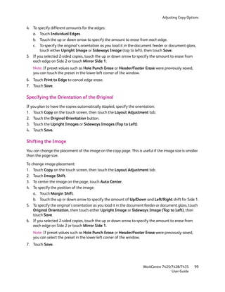 Adjusting Copy Options

4. To specify different amounts for the edges:
   a. Touch Individual Edges.
   b. Touch the up or down arrow to specify the amount to erase from each edge.
   c. To specify the original’s orientation as you load it in the document feeder or document glass,
       touch either Upright Image or Sideways Image (top to left), then touch Save.
5. If you selected 2-sided copies, touch the up or down arrow to specify the amount to erase from
   each edge on Side 2 or touch Mirror Side 1.
   Note: If preset values such as Hole Punch Erase or Header/Footer Erase were previously saved,
   you can touch the preset in the lower-left corner of the window.
6. Touch Print to Edge to cancel edge erase.
7. Touch Save.

Specifying the Orientation of the Original
If you plan to have the copies automatically stapled, specify the orientation:
1. Touch Copy on the touch screen, then touch the Layout Adjustment tab.
2. Touch the Original Orientation button.
3. Touch the Upright Images or Sideways Images (Top to Left).
4. Touch Save.

Shifting the Image
You can change the placement of the image on the copy page. This is useful if the image size is smaller
than the page size.

To change image placement:
1. Touch Copy on the touch screen, then touch the Layout Adjustment tab.
2. Touch Image Shift.
3. To center the image on the page, touch Auto Center.
4. To specify the position of the image:
    a. Touch Margin Shift.
    b. Touch the up or down arrow to specify the amount of Up/Down and Left/Right shift for Side 1.
5. To specify the original’s orientation as you load it in the document feeder or document glass, touch
    Original Orientation, then touch either Upright Image or Sideways Image (Top to Left), then
    touch Save.
6. If you selected 2-sided copies, touch the up or down arrow to specify the amount to erase from
    each edge on Side 2 or touch Mirror Side 1.
   Note: If preset values such as Hole Punch Erase or Header/Footer Erase were previously saved,
   you can select the preset in the lower-left corner of the window.
7. Touch Save.




                                                                      WorkCentre 7425/7428/7435      99
                                                                                      User Guide
 