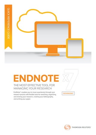 QUICKREFERENCEGUIDE
THE MOST EFFECTIVE TOOL FOR
MANAGING YOUR RESEARCH
EndNote® enables you to move seamlessly through your
research process with ﬂexible tools for searching, organizing,
and sharing your research, creating your bibliography,
and writing your paper.
FOR WINDOWS®
ve seamlessly through your
™®
 