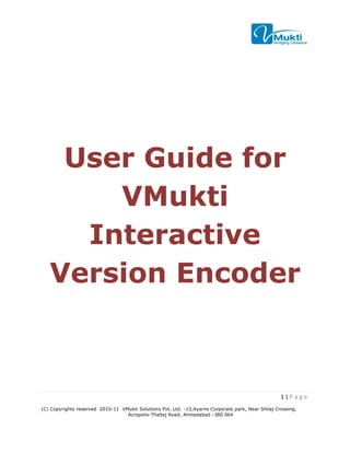 User Guide for
       VMukti
     Interactive
   Version Encoder



                                                                                                    1|P a ge
(C) Copyrights reserved 2010-11 VMukti Solutions Pvt. Ltd. -13,Ayarns Corporate park, Near Shilaj Crossing,
                                  Acropolis-Thaltej Road, Ahmedabad -380 064
 