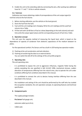 9. Enable the unit to the extending cable by connecting the pins, after putting two additional
fuses for “+” and “-” of the in vehicle network.
5.2. Tank tare
Calibration test means obtaining a table of correspondence of the unit output signal (in
nominal units) to the fuel volume.
1. Before starting calibration, put the vehicle on the level ground.
2. Drain the fuel from the tank.
3. Fuel until the unit readings start changing. Write the unit readings and the used fuel
volume into a Table.
4. Fill the tank with 10-40 liters of fuel at a blow (depending on the tank volume) and each
time write the output signal values and the corresponding amount of fuel into a Table.
6. Operation concept
The unit uses the capacity method of measuring the liquid level, which is based on the
dependence of capacity of condenser from dielectric capacitance of the medium between its
plates.
For the operational comfort, Pro Sensor unit has a built-in LED having two operation modes:
1) Flashing at the unit acceleration and tank vibration;
2) Flashing at transferring the data to an external device.
You can switch the LED off at the settings of the unit profile program.
7. Operating rules
The unit operating rules:
- it is prohibited to expose the unit to aggressive influences, magnetic fields having the
activity exceeding the one specified in SAE J1113/2 1996, mechanical stresses, sudden
alteration of temperatures differing from the natural ones, also to operate the unit under
conditions differing from conditions described in this manual;
- it is prohibited to connect the unit to devices having interface differing from the one
described in this manual;
- the installation and setting of the unit should be performed by the staff who has studied
the occupation standards, the unit operation concept, its operating features and technical
specification.
8. Component parts
The supply package includes:
- Pro Sensor fuel gauge unit;
- extension cable (up to 8 m);
- rubber pad;
 