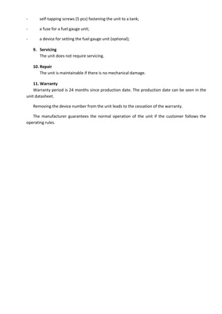 - self-tapping screws (5 pcs) fastening the unit to a tank;
- a fuse for a fuel gauge unit;
- a device for setting the fuel gauge unit (optional);
9. Servicing
The unit does not require servicing.
10. Repair
The unit is maintainable if there is no mechanical damage.
11. Warranty
Warranty period is 24 months since production date. The production date can be seen in the
unit datasheet.
Removing the device number from the unit leads to the cessation of the warranty.
The manufacturer guarantees the normal operation of the unit if the customer follows the
operating rules.
 