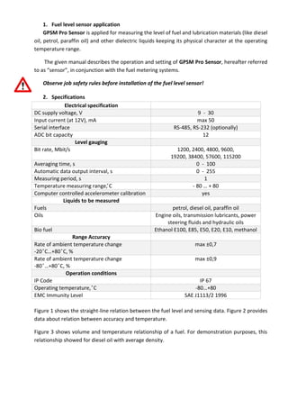 1. Fuel level sensor application
GPSM Pro Sensor is applied for measuring the level of fuel and lubrication materials (like diesel
oil, petrol, paraffin oil) and other dielectric liquids keeping its physical character at the operating
temperature range.
The given manual describes the operation and setting of GPSM Pro Sensor, hereafter referred
to as “sensor”, in conjunction with the fuel metering systems.
Observe job safety rules before installation of the fuel level sensor!
2. Specifications
Electrical specification
DC supply voltage, V 9 - 30
Input current (at 12V), mA max 50
Serial interface RS-485, RS-232 (optionally)
ADC bit capacity 12
Level gauging
Bit rate, Mbit/s 1200, 2400, 4800, 9600,
19200, 38400, 57600, 115200
Averaging time, s 0 - 100
Automatic data output interval, s 0 - 255
Measuring period, s 1
e erat re eas r n ran e, С - 80 … + 80
Computer controlled accelerometer calibration yes
Liquids to be measured
Fuels petrol, diesel oil, paraffin oil
Oils Engine oils, transmission lubricants, power
steering fluids and hydraulic oils
Bio fuel Ethanol Е100, Е85, Е50, Е20, Е10, ethanol
Range Accuracy
Rate of ambient temperature change
-20 С…+80 С, %
ax ±0,7
Rate of ambient temperature change
-80 …+80 С, %
ax ±0,9
Operation conditions
IP Code IP 67
erat n te erat re, С -80…+80
EMC Immunity Level SAE J1113/2 1996
Figure 1 shows the straight-line relation between the fuel level and sensing data. Figure 2 provides
data about relation between accuracy and temperature.
Figure 3 shows volume and temperature relationship of a fuel. For demonstration purposes, this
relationship showed for diesel oil with average density.
 