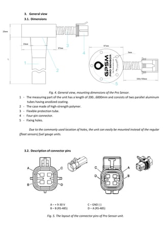 3. General view
3.1. Dimensions
33мм
67мм
25мм
L
1
2
3
4 5мм
67мм
330±100мм
5
http://fuel-sensor.com
Fig. 4. General view, mounting dimensions of the Pro Sensor.
1 - he eas r n art of the n t has a len th of 200…6000 and cons sts of two arallel aluminum
tubes having anodized coating.
2 - The case made of high-strength polymer.
3 - Flexible protection tube.
4 - Four-pin connector.
5 - Fixing holes.
Due to the commonly used location of holes, the unit can easily be mounted instead of the regular
(float sensors) fuel gauge units.
3.2. Description of connector pins
A – + 9-30 V
B – B (RS-485)
C – GND (-)
D – A (RS-485)
Fig. 5. The layout of the connector pins of Pro Sensor unit.
 